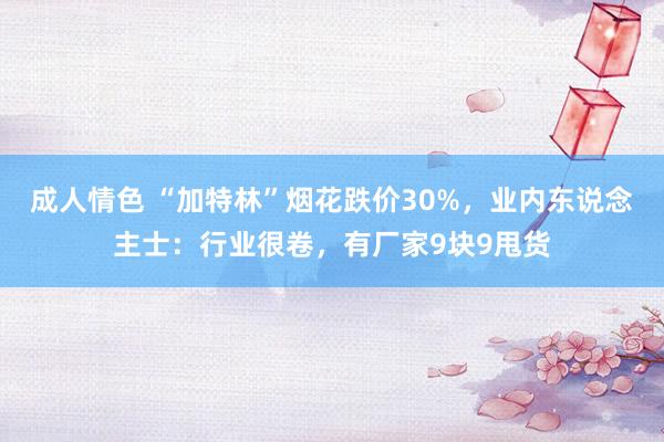 成人情色 “加特林”烟花跌价30%，业内东说念主士：行业很卷，有厂家9块9甩货