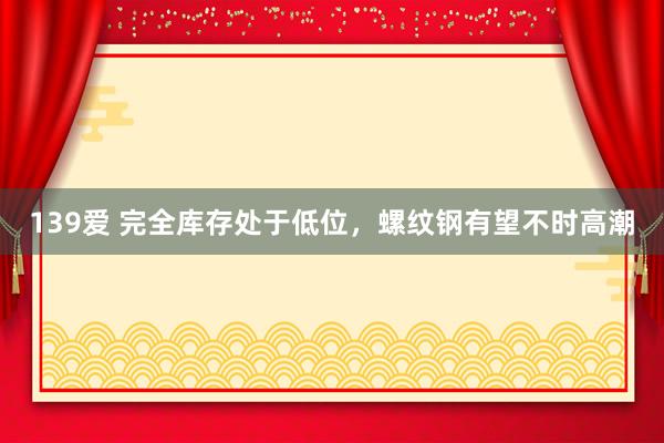 139爱 完全库存处于低位，螺纹钢有望不时高潮