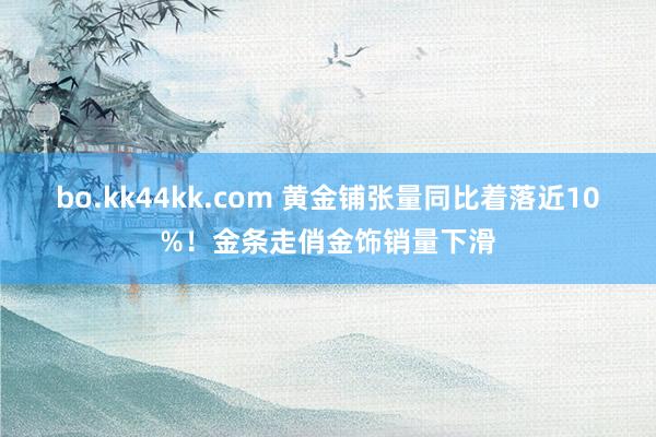 bo.kk44kk.com 黄金铺张量同比着落近10%！金条走俏金饰销量下滑