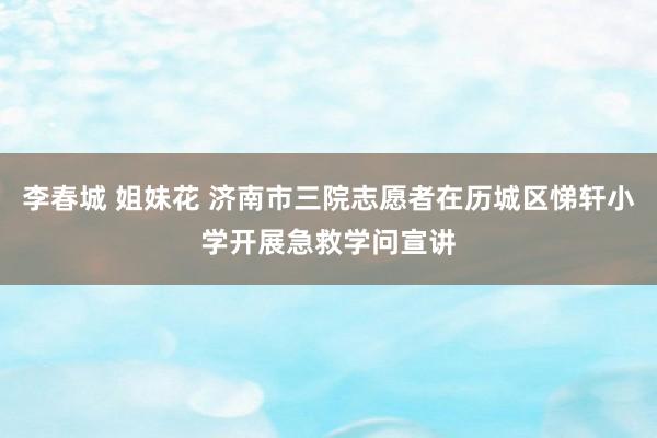 李春城 姐妹花 济南市三院志愿者在历城区悌轩小学开展急救学问宣讲