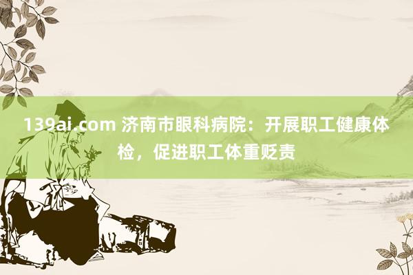139ai.com 济南市眼科病院：开展职工健康体检，促进职工体重贬责