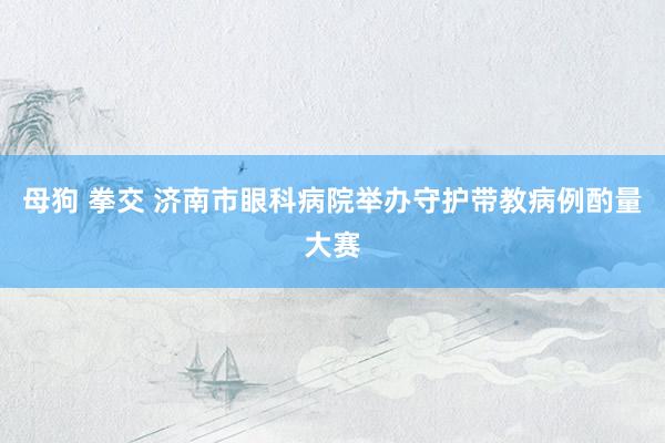母狗 拳交 济南市眼科病院举办守护带教病例酌量大赛
