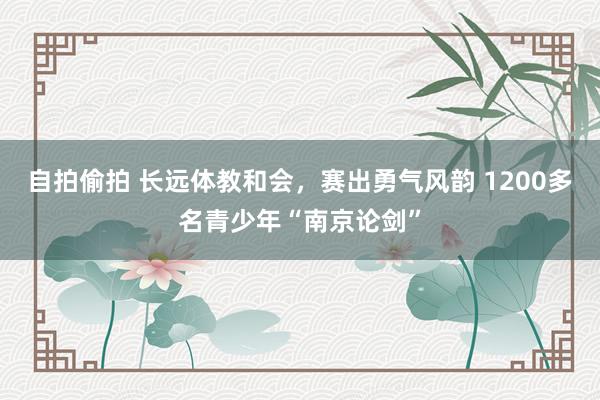 自拍偷拍 长远体教和会，赛出勇气风韵 1200多名青少年“南京论剑”