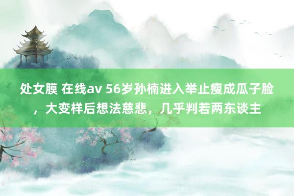处女膜 在线av 56岁孙楠进入举止瘦成瓜子脸，大变样后想法慈悲，几乎判若两东谈主