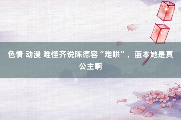 色情 动漫 难怪齐说陈德容“难哄”，蓝本她是真公主啊