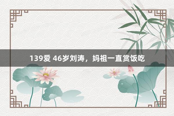 139爱 46岁刘涛，妈祖一直赏饭吃