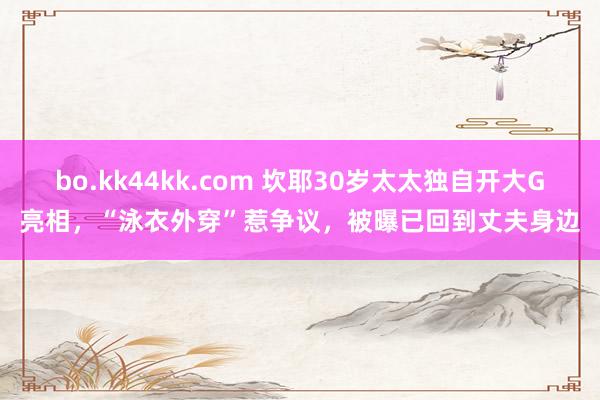 bo.kk44kk.com 坎耶30岁太太独自开大G亮相，“泳衣外穿”惹争议，被曝已回到丈夫身边