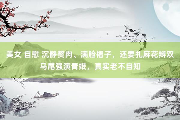 美女 自慰 沉静赘肉、满脸褶子，还要扎麻花辫双马尾强演青娥，真实老不自知