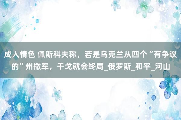 成人情色 佩斯科夫称，若是乌克兰从四个“有争议的”州撤军，干戈就会终局_俄罗斯_和平_河山