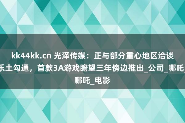 kk44kk.cn 光泽传媒：正与部分重心地区洽谈主题乐土勾通，首款3A游戏瞻望三年傍边推出_公司_哪吒_电影