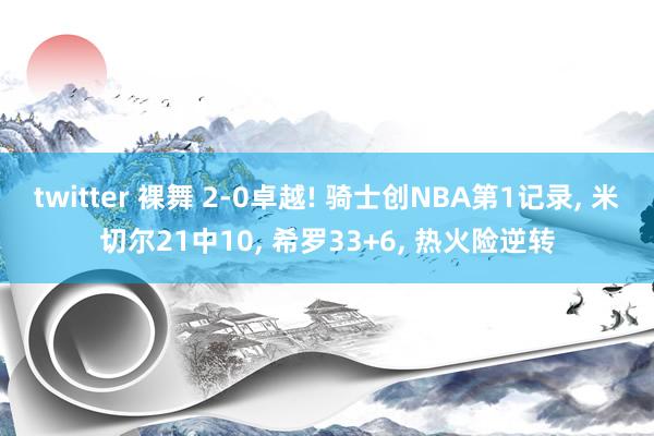 twitter 裸舞 2-0卓越! 骑士创NBA第1记录, 米切尔21中10, 希罗33+6, 热火险逆转