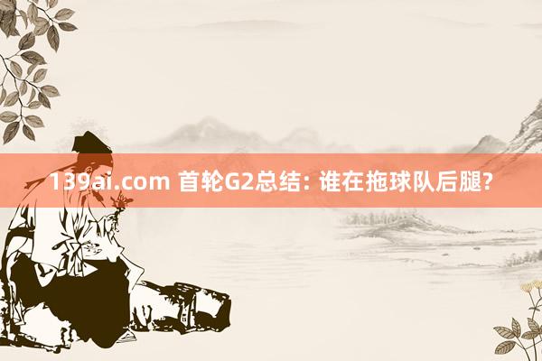 139ai.com 首轮G2总结: 谁在拖球队后腿?