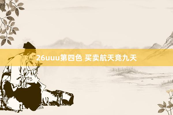 26uuu第四色 买卖航天竞九天