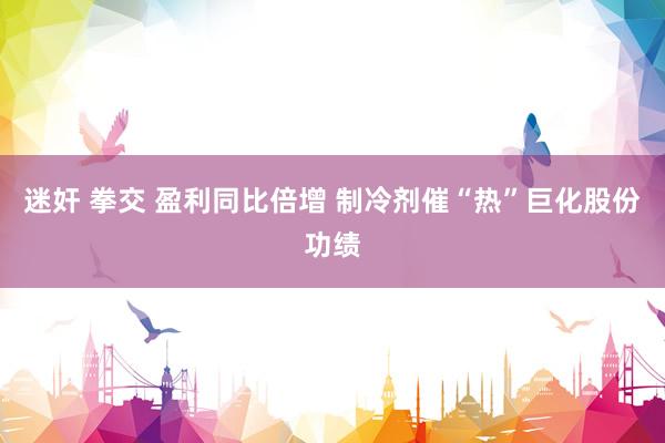 迷奸 拳交 盈利同比倍增 制冷剂催“热”巨化股份功绩