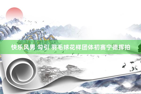 快乐风男 勾引 羽毛球花样团体初赛宁德挥拍