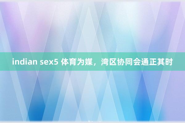 indian sex5 体育为媒，湾区协同会通正其时