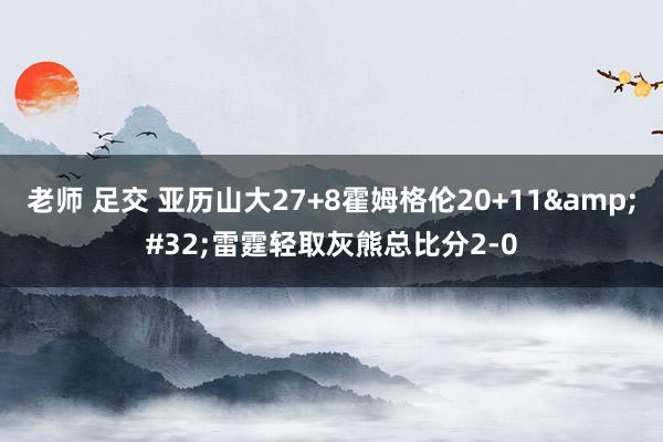 老师 足交 亚历山大27+8霍姆格伦20+11&#32;雷霆轻取灰熊总比分2-0