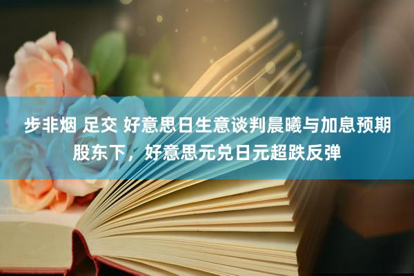 步非烟 足交 好意思日生意谈判晨曦与加息预期股东下，好意思元兑日元超跌反弹