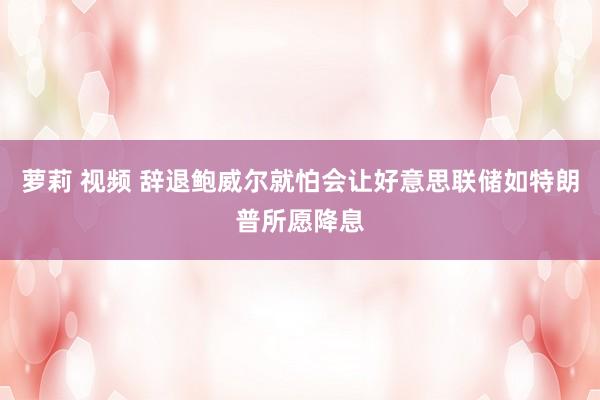萝莉 视频 辞退鲍威尔就怕会让好意思联储如特朗普所愿降息
