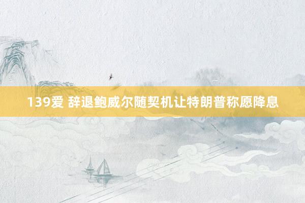 139爱 辞退鲍威尔随契机让特朗普称愿降息