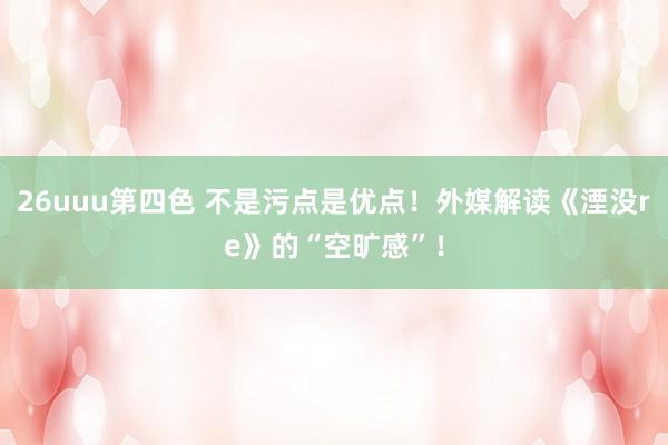 26uuu第四色 不是污点是优点！外媒解读《湮没re》的“空旷感”！