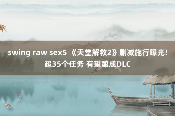 swing raw sex5 《天堂解救2》删减施行曝光!超35个任务 有望酿成DLC