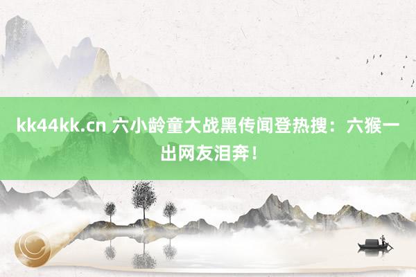 kk44kk.cn 六小龄童大战黑传闻登热搜：六猴一出网友泪奔！