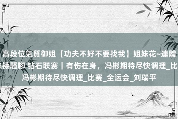 高段位氣質御姐【功夫不好不要找我】姐妹花~連體絲襪~大奶晃動~絲襪騷腳 钻石联赛｜有伤在身，冯彬期待尽快调理_比赛_全运会_刘瑞平