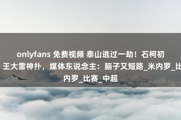 onlyfans 免费视频 泰山逃过一劫！石柯初级无理，王大雷神扑，媒体东说念主：脑子又短路_米内罗_比赛_中超