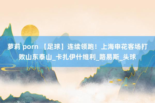 萝莉 porn 【足球】连续领跑！上海申花客场打败山东泰山_卡扎伊什维利_路易斯_头球