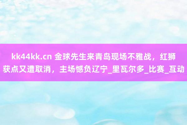 kk44kk.cn 金球先生来青岛现场不雅战，红狮获点又遭取消，主场憾负辽宁_里瓦尔多_比赛_互动