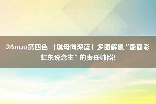 26uuu第四色 【航母向深蓝】多图解锁“船面彩虹东说念主”的责任帅照!