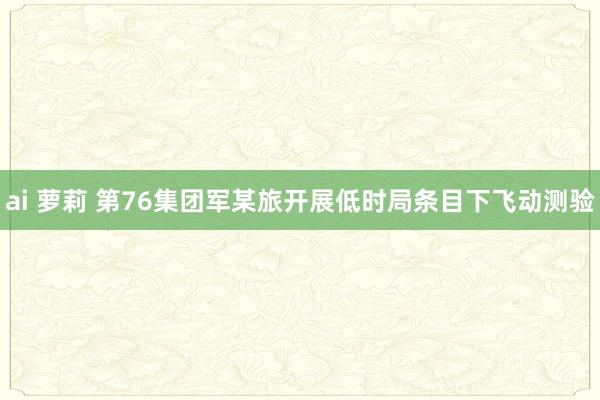 ai 萝莉 第76集团军某旅开展低时局条目下飞动测验