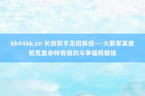 kk44kk.cn 长剑驭手见招拆招——火箭军某旅拓荒复杂特情组织斗争辐照锻练