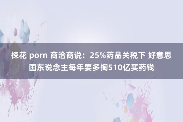 探花 porn 商洽商说：25%药品关税下 好意思国东说念主每年要多掏510亿买药钱