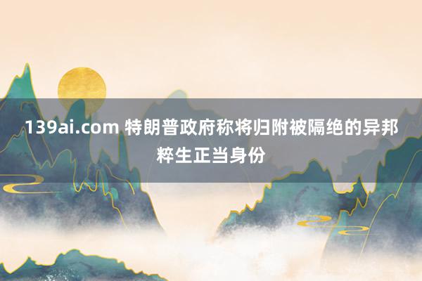 139ai.com 特朗普政府称将归附被隔绝的异邦粹生正当身份