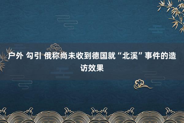 户外 勾引 俄称尚未收到德国就“北溪”事件的造访效果