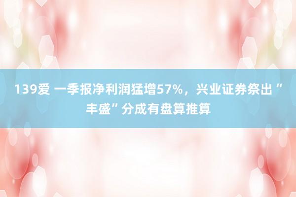 139爱 一季报净利润猛增57%，兴业证券祭出“丰盛”分成有盘算推算