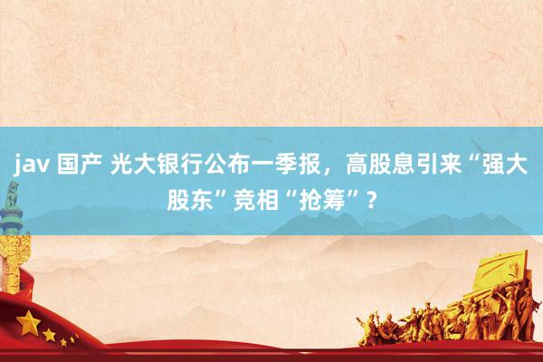 jav 国产 光大银行公布一季报，高股息引来“强大股东”竞相“抢筹”？