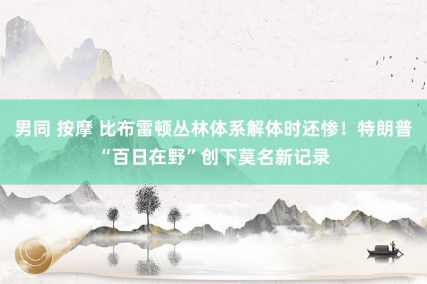 男同 按摩 比布雷顿丛林体系解体时还惨！特朗普“百日在野”创下莫名新记录