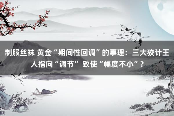 制服丝袜 黄金“期间性回调”的事理：三大狡计王人指向“调节” 致使“幅度不小”？