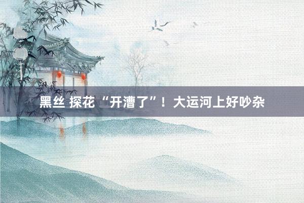 黑丝 探花 “开漕了”！大运河上好吵杂