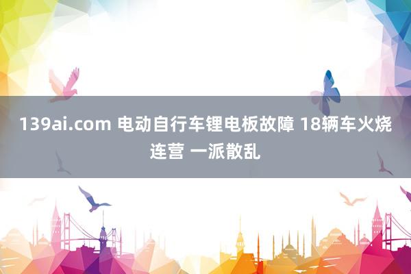 139ai.com 电动自行车锂电板故障 18辆车火烧连营 一派散乱