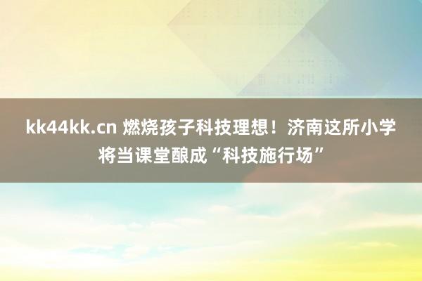 kk44kk.cn 燃烧孩子科技理想！济南这所小学将当课堂酿成“科技施行场”