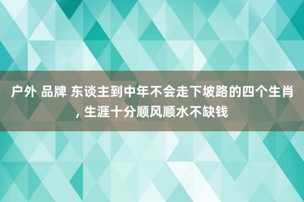 户外 品牌 东谈主到中年不会走下坡路的四个生肖， 生涯十分顺风顺水不缺钱