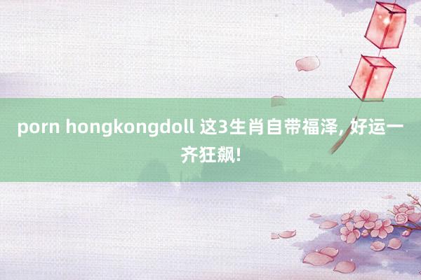 porn hongkongdoll 这3生肖自带福泽, 好运一齐狂飙!
