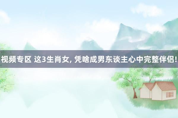 视频专区 这3生肖女， 凭啥成男东谈主心中完整伴侣!