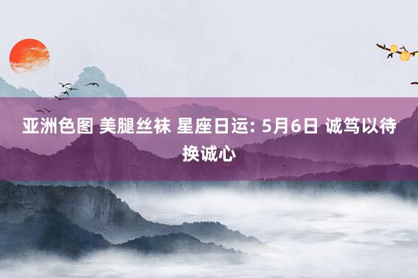 亚洲色图 美腿丝袜 星座日运: 5月6日 诚笃以待换诚心