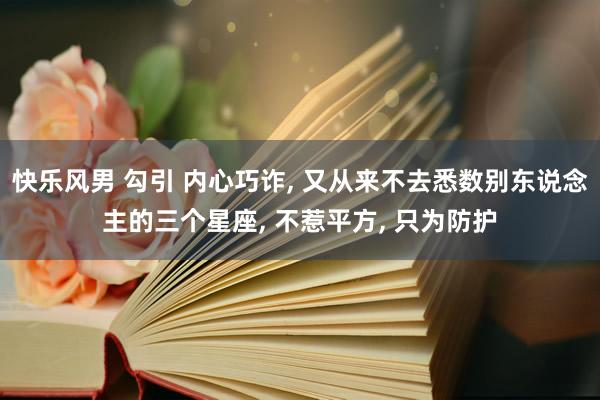 快乐风男 勾引 内心巧诈, 又从来不去悉数别东说念主的三个星座, 不惹平方, 只为防护