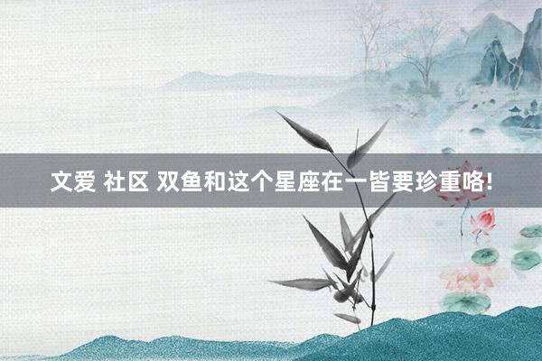 文爱 社区 双鱼和这个星座在一皆要珍重咯!